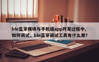 ble蓝牙模块与手机端app开发过程中,如何调试，ble蓝牙调试工具有什么用？