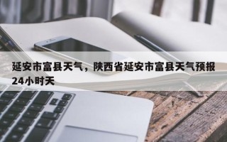 延安市富县天气，陕西省延安市富县天气预报24小时天