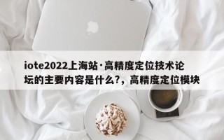 iote2022上海站·高精度定位技术论坛的主要内容是什么?，高精度定位模块