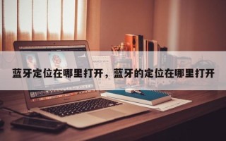 蓝牙定位在哪里打开，蓝牙的定位在哪里打开