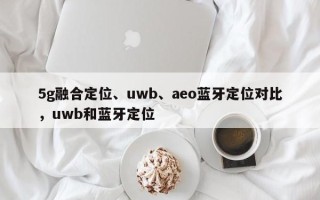 5g融合定位、uwb、aeo蓝牙定位对比，uwb和蓝牙定位