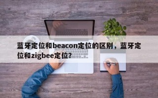 蓝牙定位和beacon定位的区别，蓝牙定位和zigbee定位？