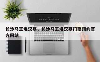 长沙马王堆汉墓，长沙马王堆汉墓门票预约官方网站
