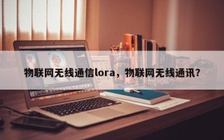 物联网无线通信lora，物联网无线通讯？