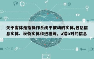 关于客体是指操作系统中被动的实体,包括信息实体、设备实体和进程等。a错b对的信息