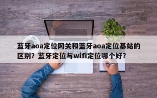 蓝牙aoa定位网关和蓝牙aoa定位基站的区别？蓝牙定位与wifi定位哪个好？