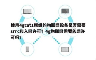 使用4gcat1模组的物联网设备是否需要srrc和入网许可？4g物联网需要入网许可吗？