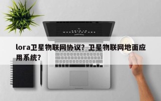 lora卫星物联网协议？卫星物联网地面应用系统？