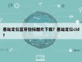 基站定位蓝牙信标图片下载？基站定位cid？