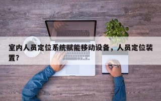 室内人员定位系统赋能移动设备，人员定位装置？