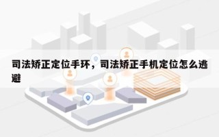 司法矫正定位手环，司法矫正手机定位怎么逃避