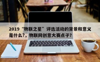 2019“物联之星”评选活动的背景和意义是什么?，物联网创意大赛点子？