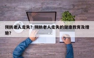 预防老人走失？预防老人走失的健康教育及措施？