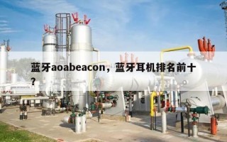 蓝牙aoabeacon，蓝牙耳机排名前十
？