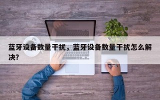 蓝牙设备数量干扰，蓝牙设备数量干扰怎么解决？