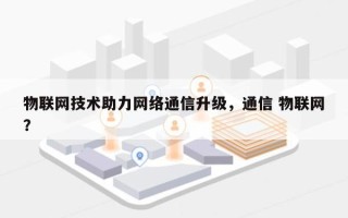 物联网技术助力网络通信升级，通信 物联网？