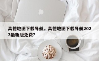 高德地图下载导航，高德地图下载导航2023最新版免费？