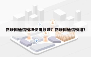 物联网通信模块使用领域？物联网通信模组？