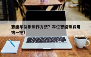 智能车位锁制作方法？车位智能锁费用
多少钱一把？