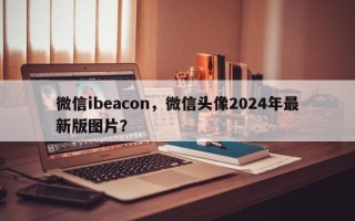 微信ibeacon，微信头像2024年最新版图片？