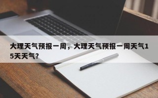 大理天气预报一周，大理天气预报一周天气15天天气？