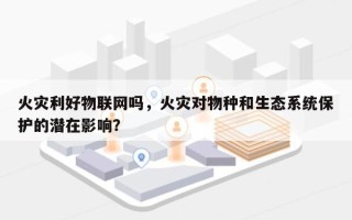 火灾利好物联网吗，火灾对物种和生态系统保护的潜在影响？