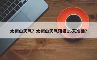 太姥山天气？太姥山天气预报15天准确？