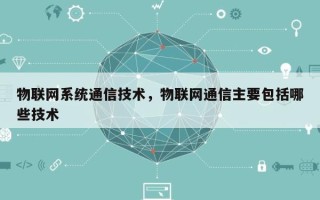 物联网系统通信技术，物联网通信主要包括哪些技术