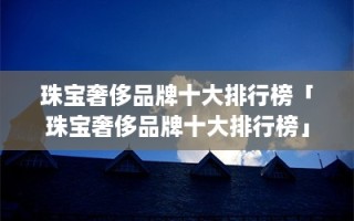 珠宝奢侈品牌十大排行榜「珠宝奢侈品牌十大排行榜」