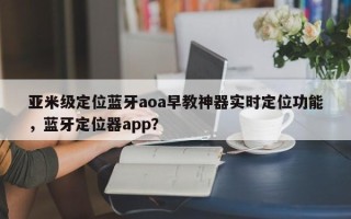 亚米级定位蓝牙aoa早教神器实时定位功能，蓝牙定位器app？