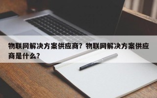物联网解决方案供应商？物联网解决方案供应商是什么？