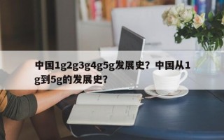 中国1g2g3g4g5g发展史？中国从1g到5g的发展史？