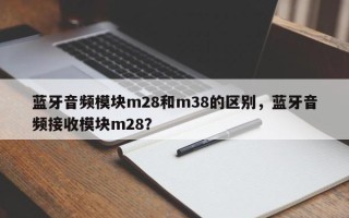 蓝牙音频模块m28和m38的区别，蓝牙音频接收模块m28？