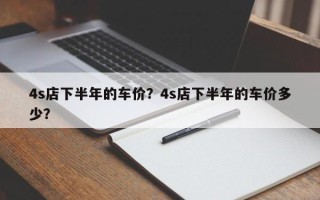 4s店下半年的车价？4s店下半年的车价多少？