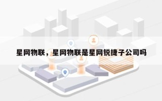 星网物联，星网物联是星网锐捷子公司吗