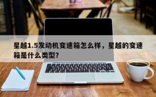 星越1.5发动机变速箱怎么样，星越的变速箱是什么类型？