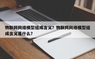 物联网网络模型组成含义？物联网网络模型组成含义是什么？