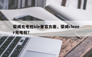 荣威充电桩ble兼容方案，荣威clever充电桩？