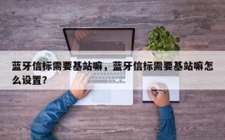 蓝牙信标需要基站嘛，蓝牙信标需要基站嘛怎么设置？