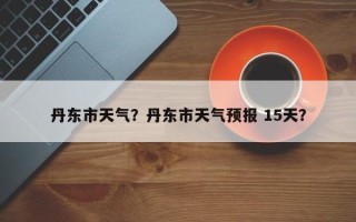 丹东市天气？丹东市天气预报 15天？