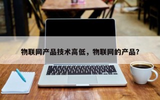 物联网产品技术高低，物联网的产品？