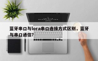 蓝牙串口与lora串口连接方式区别，蓝牙与串口通信？