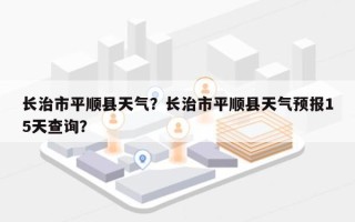 长治市平顺县天气？长治市平顺县天气预报15天查询？