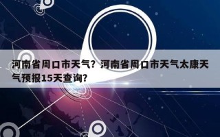 河南省周口市天气？河南省周口市天气太康天气预报15天查询？