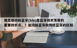 推出低功耗蓝牙(ble)是蓝牙技术发展的重要转折点。？低功耗蓝牙和传统蓝牙的区别？