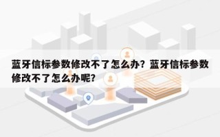 蓝牙信标参数修改不了怎么办？蓝牙信标参数修改不了怎么办呢？