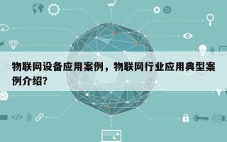 物联网设备应用案例，物联网行业应用典型案例介绍？