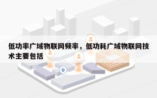 低功率广域物联网频率，低功耗广域物联网技术主要包括