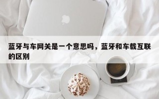 蓝牙与车网关是一个意思吗，蓝牙和车载互联的区别