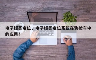 电子标签定位，电子标签定位系统在轨检车中的应用？